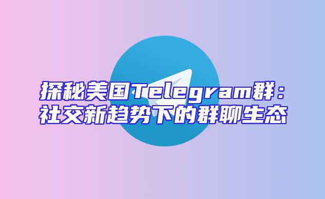 探秘美国Telegram群：社交新趋势下的群聊生态
