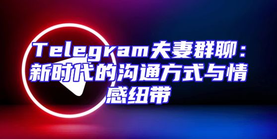 Telegram夫妻群聊：新时代的沟通方式与情感纽带