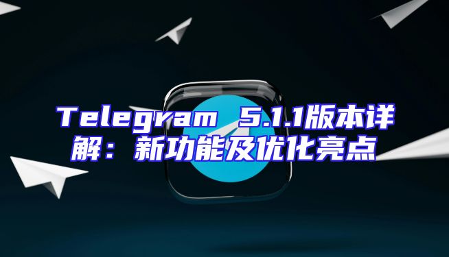 Telegram 5.1.1版本详解：新功能及优化亮点