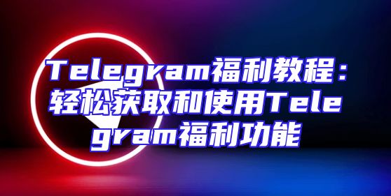 Telegram福利教程：轻松获取和使用Telegram福利功能
