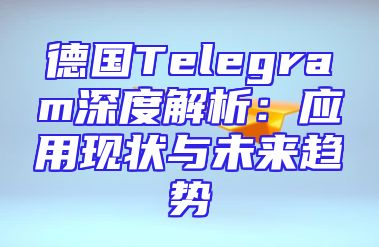 德国Telegram深度解析：应用现状与未来趋势