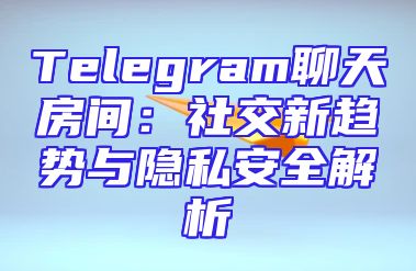 Telegram聊天房间：社交新趋势与隐私安全解析