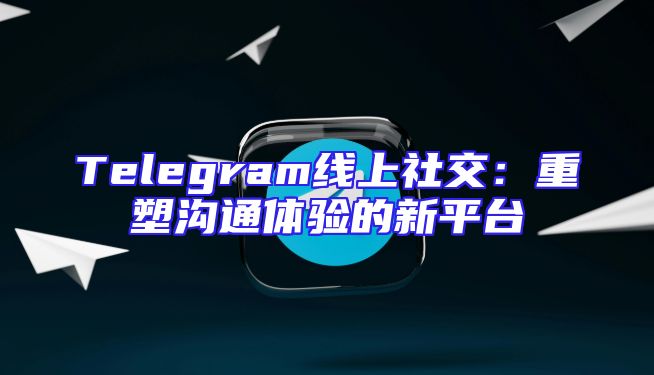 Telegram线上社交：重塑沟通体验的新平台