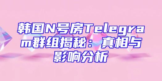 韩国N号房Telegram群组揭秘：真相与影响分析