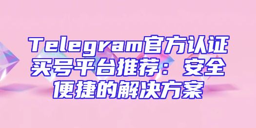 Telegram官方认证买号平台推荐：安全便捷的解决方案