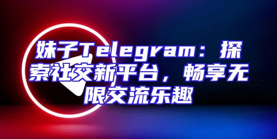 妹子Telegram：探索社交新平台，畅享无限交流乐趣