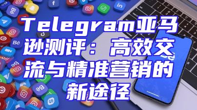 Telegram亚马逊测评：高效交流与精准营销的新途径