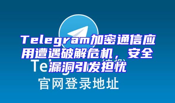 Telegram加密通信应用遭遇破解危机，安全漏洞引发担忧