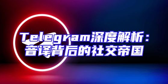 Telegram深度解析：音译背后的社交帝国