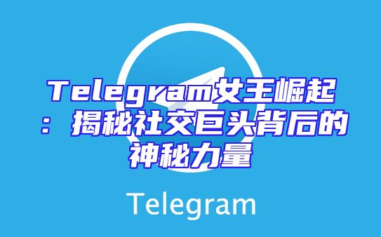 Telegram女王崛起：揭秘社交巨头背后的神秘力量