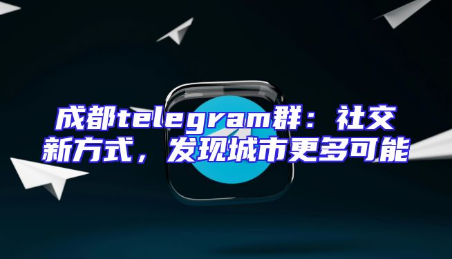 成都telegram群：社交新方式，发现城市更多可能