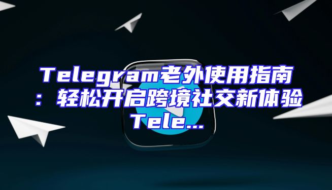 Telegram老外使用指南：轻松开启跨境社交新体验Tele...