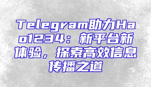 Telegram助力Hao1234：新平台新体验，探索高效信息传播之道