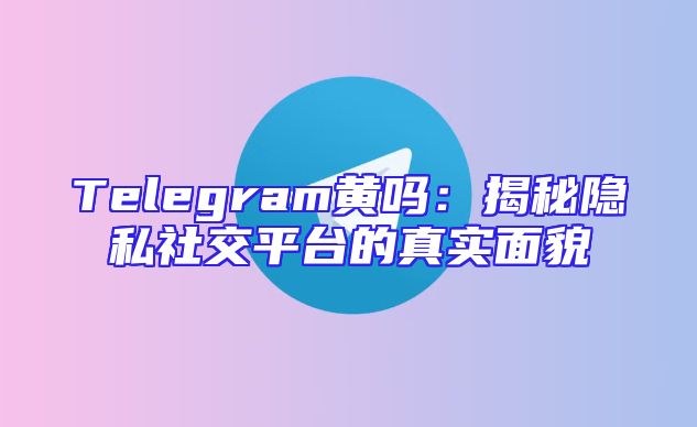 Telegram黄吗：揭秘隐私社交平台的真实面貌