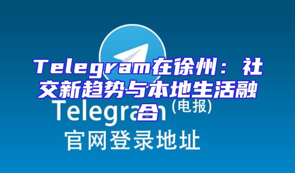 Telegram在徐州：社交新趋势与本地生活融合