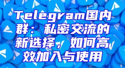 Telegram国内群：私密交流的新选择，如何高效加入与使用