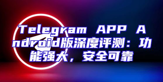 Telegram APP Android版深度评测：功能强大，安全可靠