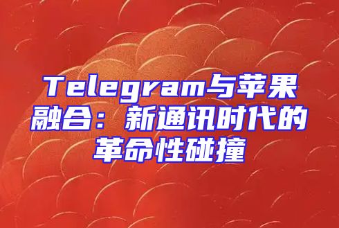 Telegram与苹果融合：新通讯时代的革命性碰撞