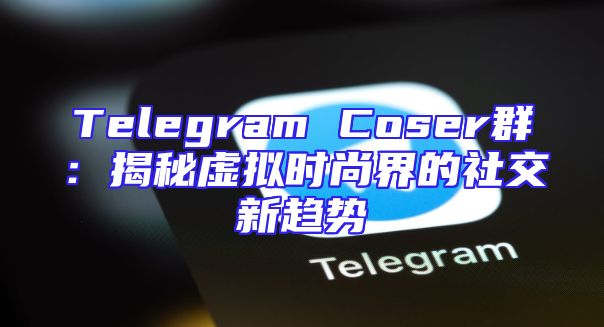 Telegram Coser群：揭秘虚拟时尚界的社交新趋势