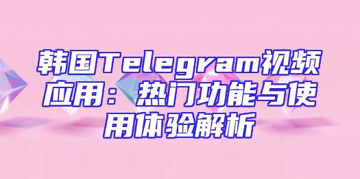韩国Telegram视频应用：热门功能与使用体验解析