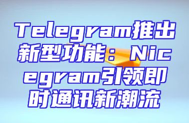 Telegram推出新型功能：Nicegram引领即时通讯新潮流
