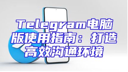 Telegram电脑版使用指南：打造高效沟通环境