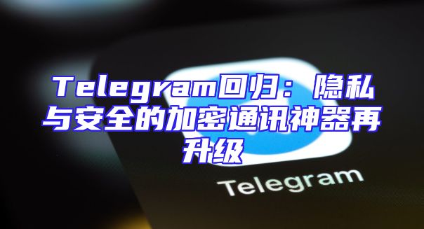 Telegram回归：隐私与安全的加密通讯神器再升级