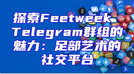 探索Feetweek Telegram群组的魅力：足部艺术的社交平台