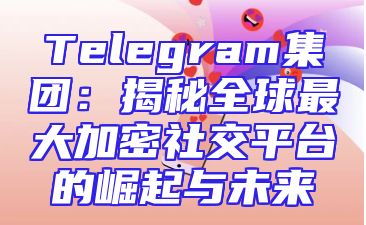 Telegram集团：揭秘全球最大加密社交平台的崛起与未来