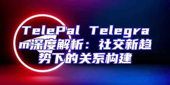 TelePal Telegram深度解析：社交新趋势下的关系构建