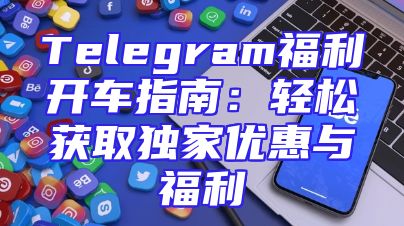 Telegram福利开车指南：轻松获取独家优惠与福利
