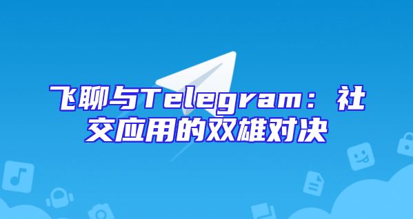 飞聊与Telegram：社交应用的双雄对决