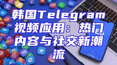 韩国Telegram视频应用：热门内容与社交新潮流
