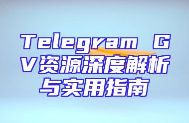 Telegram GV资源深度解析与实用指南