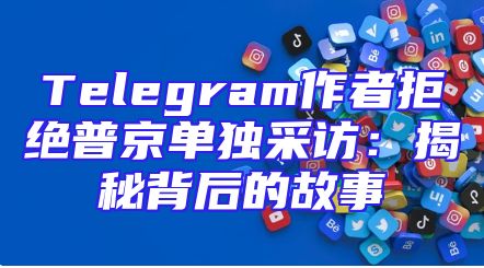 Telegram作者拒绝普京单独采访：揭秘背后的故事