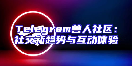 Telegram兽人社区：社交新趋势与互动体验