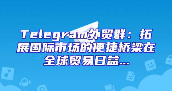 Telegram外贸群：拓展国际市场的便捷桥梁在全球贸易日益...