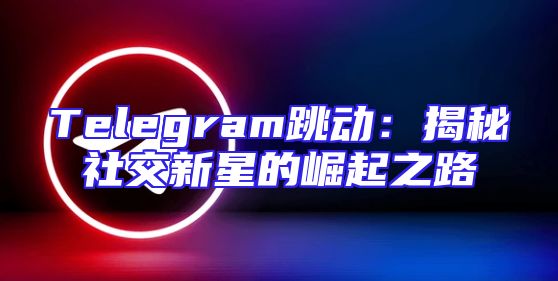 Telegram跳动：揭秘社交新星的崛起之路