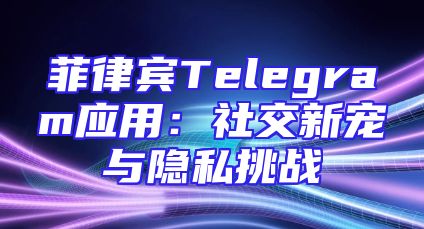 菲律宾Telegram应用：社交新宠与隐私挑战