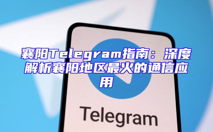 襄阳Telegram指南：深度解析襄阳地区最火的通信应用