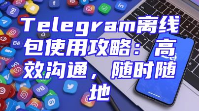 Telegram离线包使用攻略：高效沟通，随时随地