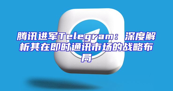 腾讯进军Telegram：深度解析其在即时通讯市场的战略布局
