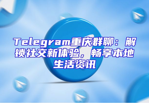 Telegram重庆群聊：解锁社交新体验，畅享本地生活资讯