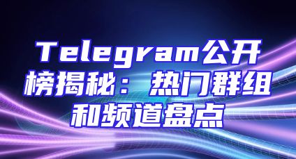Telegram公开榜揭秘：热门群组和频道盘点