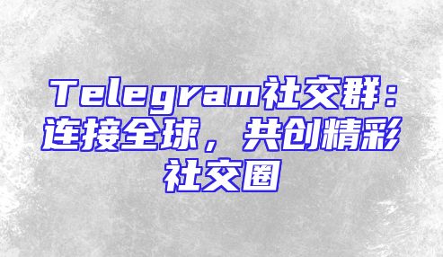 Telegram社交群：连接全球，共创精彩社交圈