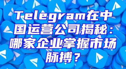 Telegram在中国运营公司揭秘：哪家企业掌握市场脉搏？