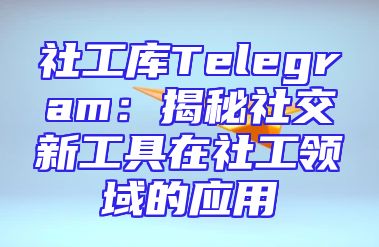社工库Telegram：揭秘社交新工具在社工领域的应用