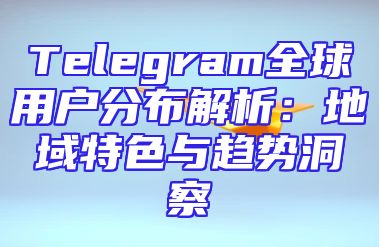 Telegram全球用户分布解析：地域特色与趋势洞察