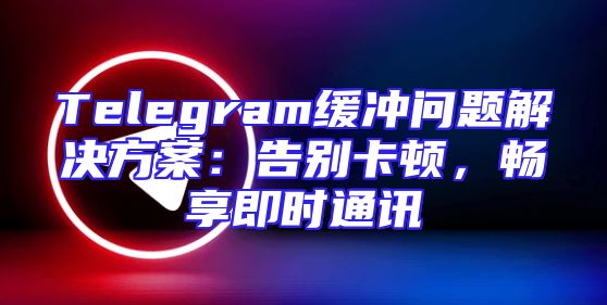 Telegram缓冲问题解决方案：告别卡顿，畅享即时通讯
