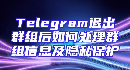 Telegram退出群组后如何处理群组信息及隐私保护